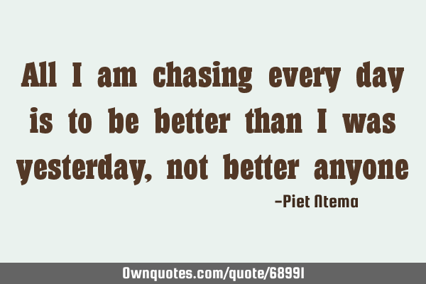 All I am chasing every day is to be better than I was yesterday, not better
