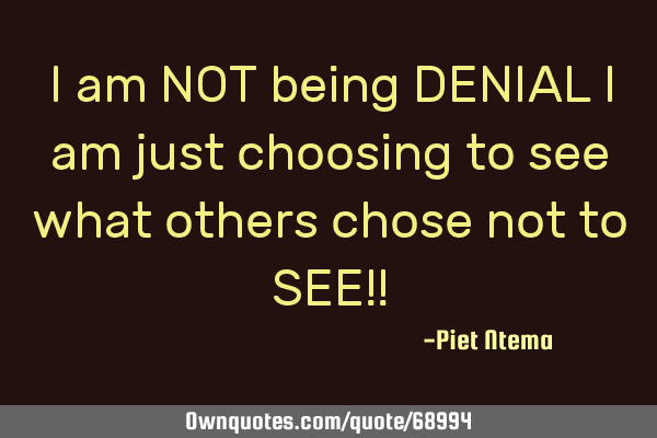 I am NOT being DENIAL I am just choosing to see what others chose not to SEE!!