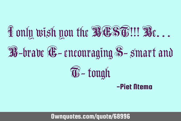 I only wish you the BEST!!! Be... B-brave E- encouraging S- smart and T-