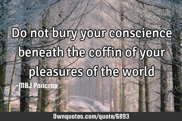 Do not bury your conscience beneath the coffin of your pleasures of the