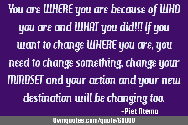 You are WHERE you are because of WHO you are and WHAT you did!!! If you want to change WHERE you