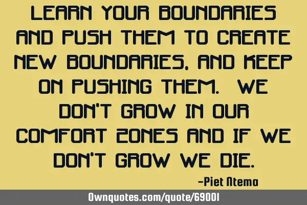 Learn your boundaries and push them to create new boundaries, and keep on pushing them. We don