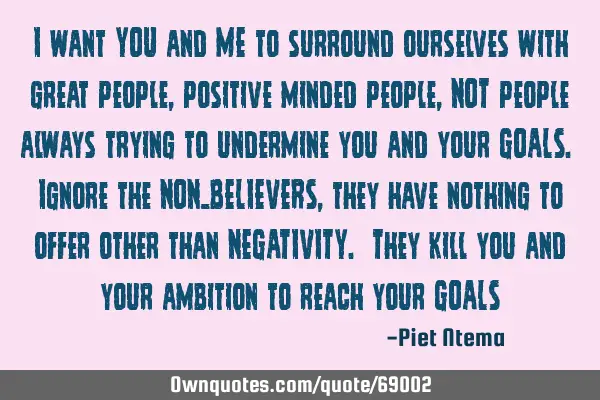I want YOU and ME to surround ourselves with great people, positive minded people, NOT people