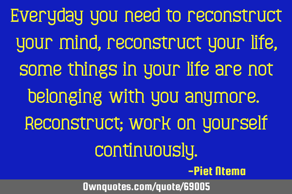Everyday you need to reconstruct your mind, reconstruct your life, some things in your life are not