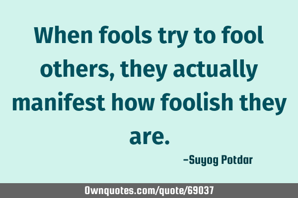 When fools try to fool others, they actually manifest how foolish they
