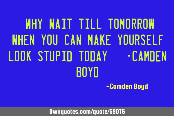 "Why wait till tomorrow when you can make yourself look stupid today?" -Camden B