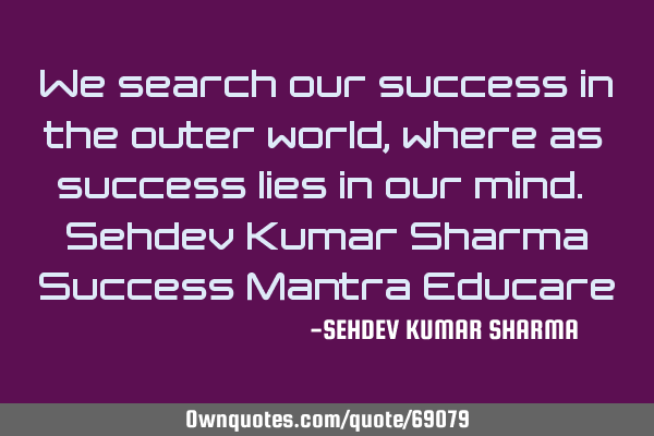 We search our success in the outer world, where as success lies in our mind. Sehdev Kumar Sharma S