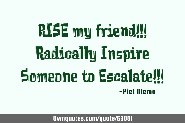 RISE my friend!!! Radically Inspire Someone to Escalate!!!