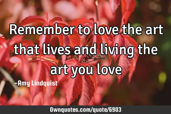 Remember to love the art that lives and living the art you