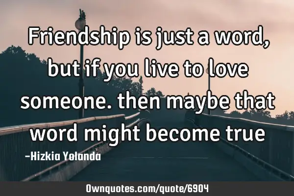 Friendship is just a word, but if you live to love someone. then maybe that word might become