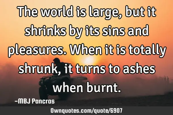 The world is large,but it shrinks by its sins and pleasures. When it is totally shrunk, it turns to