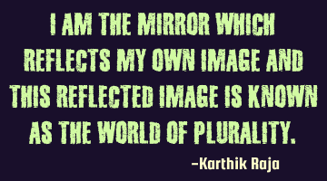 I am the mirror which reflects my own image and this reflected image is known as the world of