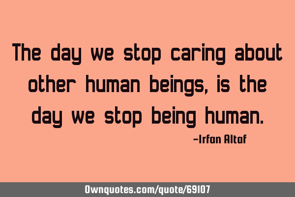 The day we stop caring about other human beings, is the day we stop being