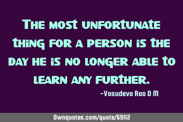 The most unfortunate thing for a person is the day he is no longer able to learn any