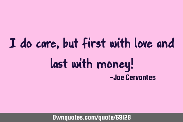 I do care, but first with love and last with money!
