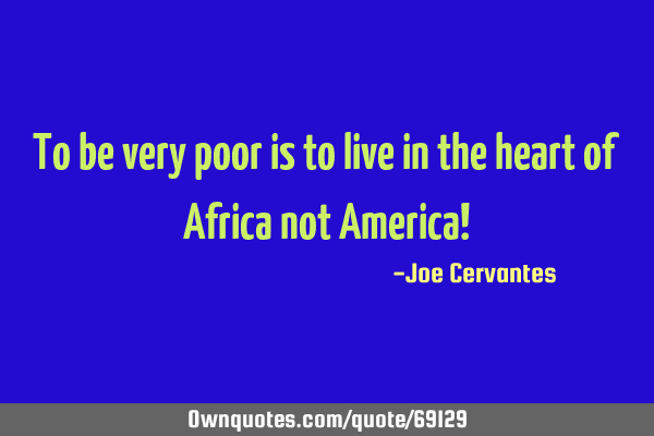 To be very poor is to live in the heart of Africa not America!