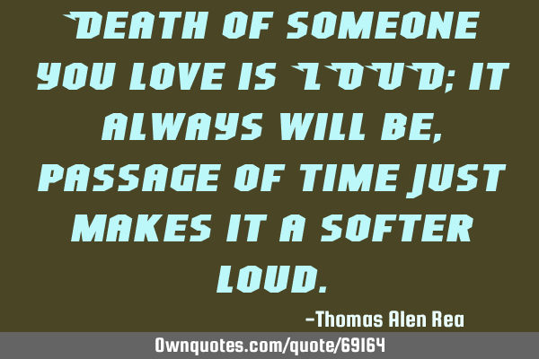 Death of someone you love is LOUD; it always will be, passage of time just makes it a softer