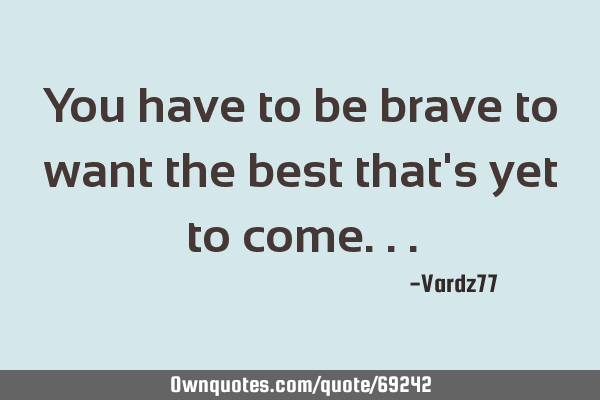 You have to be brave to want the best that