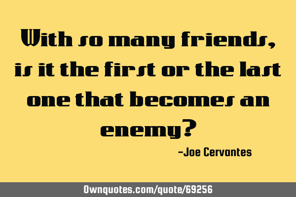 With so many friends, is it the first or the last one that becomes an enemy?