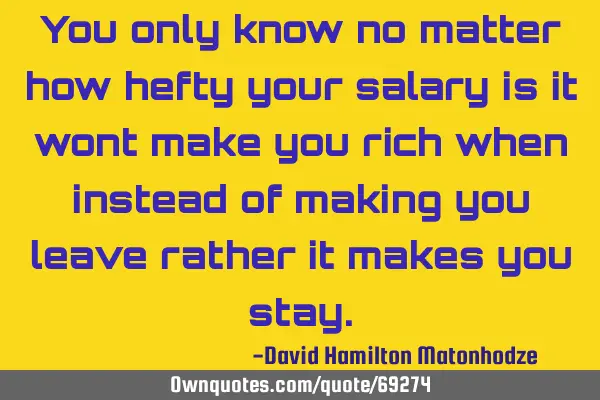 You only know no matter how hefty your salary is it wont make you rich when instead of making you