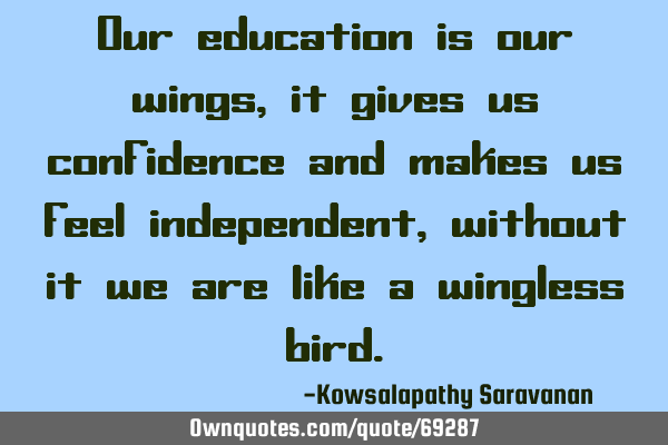 Our education is our wings, it gives us confidence and makes us feel independent ,without it we are