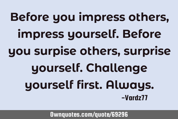 Before you impress others,impress yourself.Before you surpise others,surprise yourself.Challenge