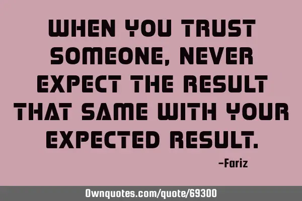 When you trust someone, never expect the result that same with your expected