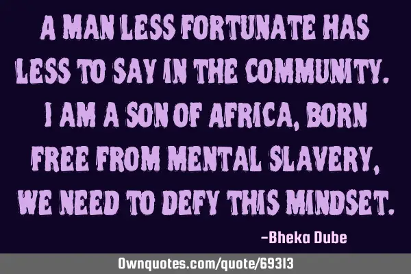 A man less fortunate has less to say in the community. I am a son of Africa, born free from mental