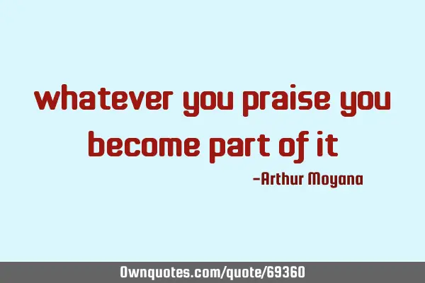 Whatever you praise you become part of