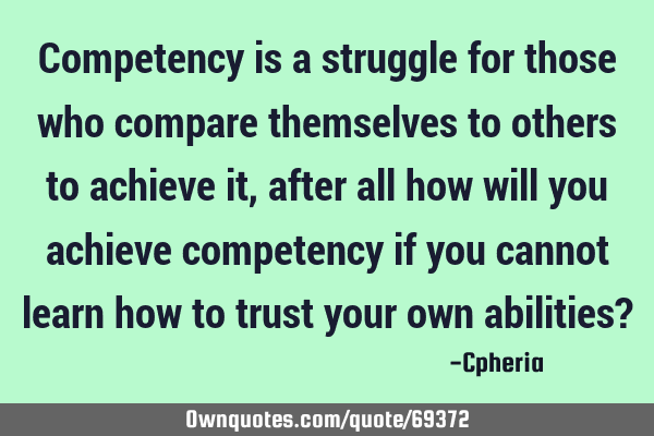 Competency is a struggle for those who compare themselves to others to achieve it, after all how