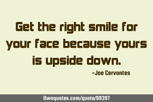 Get the right smile for your face because yours is upside