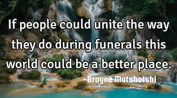 If people could unite the way they do during funerals this world could be a better