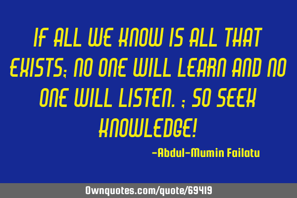 If all we know is all that exists; no one will learn and no one will listen.; so SEEK KNOWLEDGE!