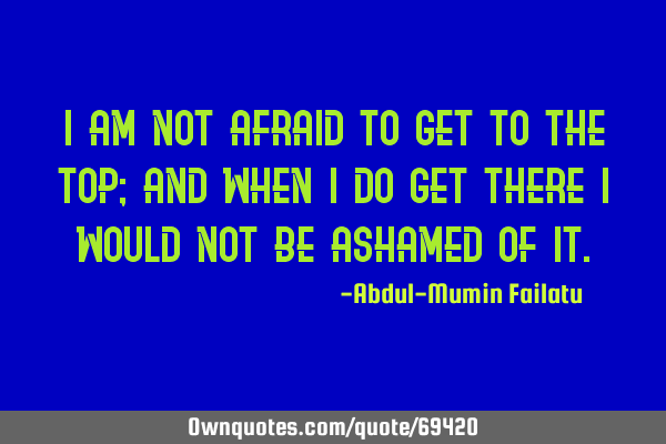 I am not afraid to get to the top; and when i do get there i would not be ashamed of