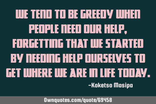 We tend to be greedy when people need our help, forgetting that we started by needing help