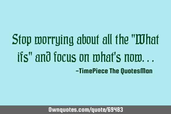 Stop worrying about all the "What ifs" and focus on what