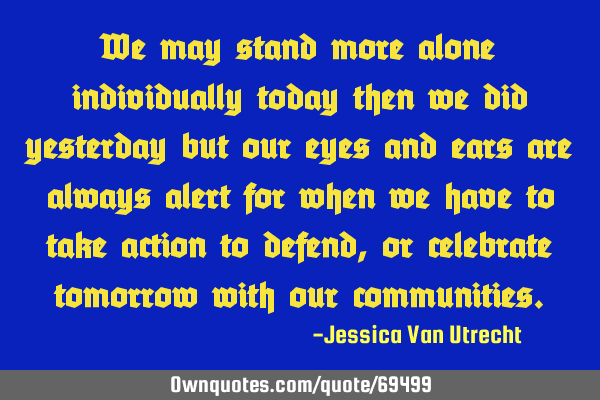 We may stand more alone individually today then we did yesterday but our eyes and ears are always