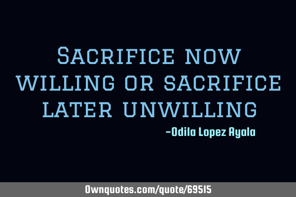 Sacrifice now willing or sacrifice later