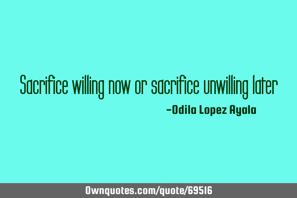 Sacrifice willing now or sacrifice unwilling