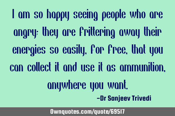 I am so happy seeing people who are angry; they are frittering away their energies so easily,for