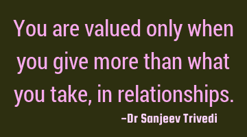 You are valued only when you give more than what you take, in relationships.