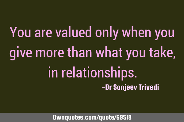 You are valued only when you give more than what you take, in
