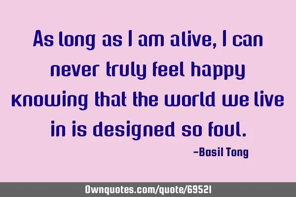 As long as I am alive, I can never truly feel happy knowing that the world we live in is designed