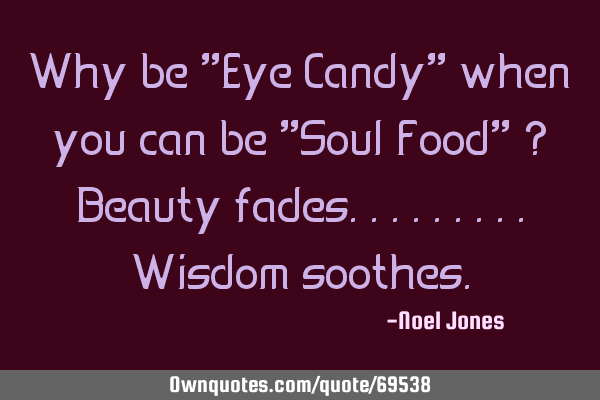 Why be "Eye Candy" when you can be "Soul Food" ? Beauty fades.........Wisdom