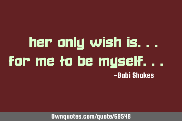 " Her ONLY WISH is... for me to be MySelf... "