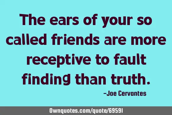 The ears of your so called friends are more receptive to fault finding than