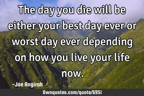 The day you die will be either your best day ever or worst day ever depending on how you live your