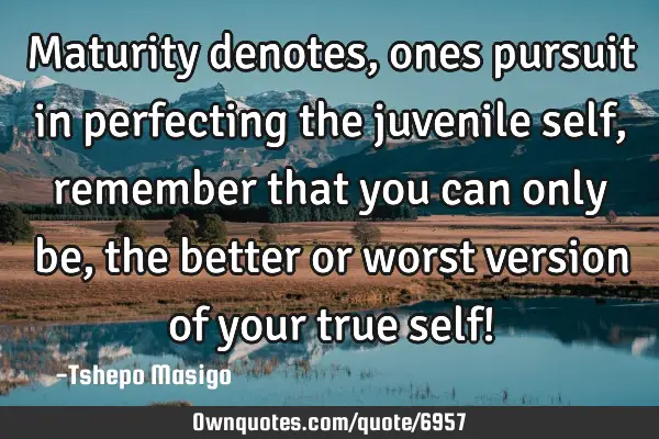 Maturity denotes, ones pursuit in perfecting the juvenile self, remember that you can only be, the