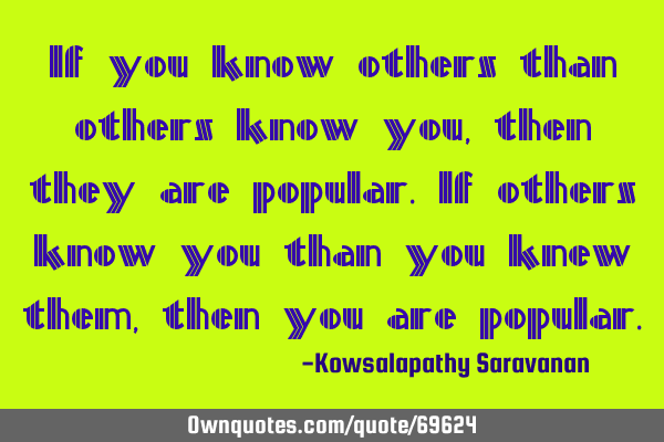If you know others than others know you ,then they are popular.If others know you than you knew