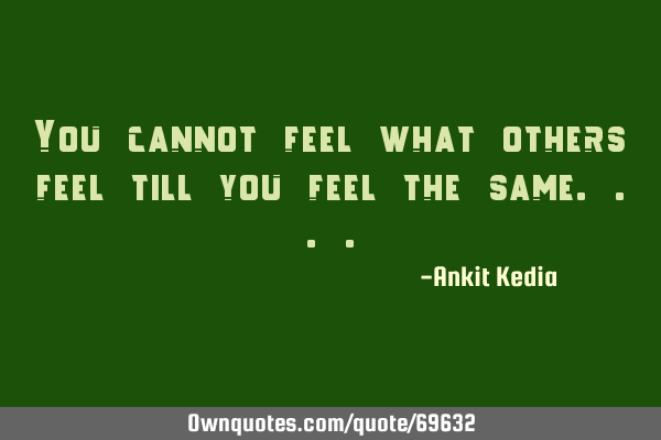 You cannot feel what others feel till you feel the